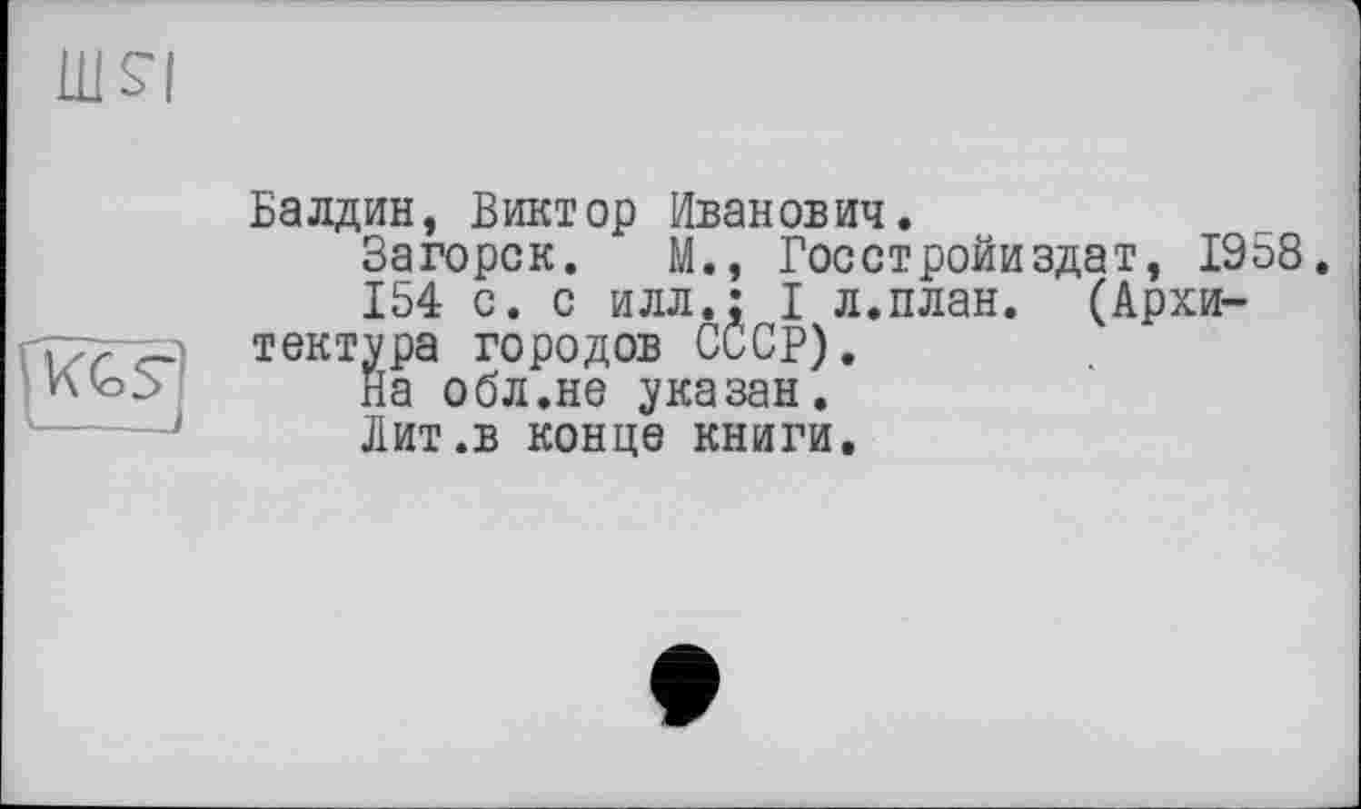 ﻿LU S'!

Балдин, Виктор Иванович.
Загорск. М., Госстройиздат, 1958,
154 с. с илл.; I л.план. (Архитектура городов СССР).
На обл.не указан.
Лит.в конце книги.